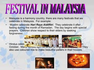 Malaysia is a harmony country, there are many festivals that we celebrate in Malaysia.  For example: Muslim celebrate  Hari Raya Aidilfitri .  They celebrate it   after fasting during the month of Ramadan.  The day begins with special prayers.  Children show respect to their elders by seeking forgiveness. Hindus celebrate  Deepavali .  This festival usually takes place in October.  Many Hindus light oil lamps to brighten their homes.  They also use coloured rice to make beautiful patters in their houses. FESTIVAL IN MALAYSIA 