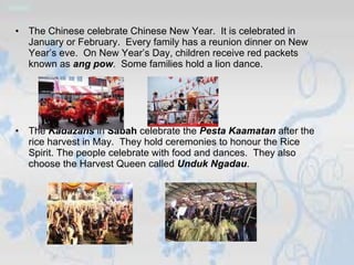 The Chinese celebrate Chinese New Year.  It is celebrated in January or February.  Every family has a reunion dinner on New Year’s eve.  On New Year’s Day, children receive red packets known as  ang pow .  Some families hold a lion dance.  The  Kadazans  in  Sabah  celebrate the  Pesta Kaamatan  after the rice harvest in May.  They hold ceremonies to honour the Rice Spirit. The people celebrate with food and dances.  They also choose the Harvest Queen called  Unduk Ngadau .  