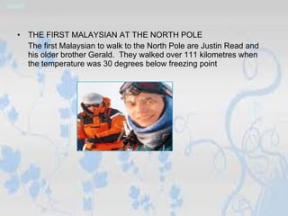 THE FIRST MALAYSIAN AT THE NORTH POLE The first Malaysian to walk to the North Pole are Justin Read and his older brother Gerald.  They walked over 111 kilometres when the temperature was 30 degrees below freezing point 