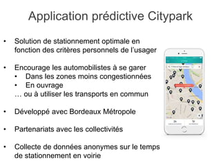 • Solution de stationnement optimale en
fonction des critères personnels de l’usager
• Encourage les automobilistes à se garer
• Dans les zones moins congestionnées
• En ouvrage
… ou à utiliser les transports en commun
• Développé avec Bordeaux Métropole
• Partenariats avec les collectivités
• Collecte de données anonymes sur le temps
de stationnement en voirie
Application prédictive Citypark
 