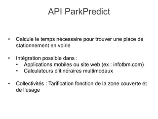 • Calcule le temps nécessaire pour trouver une place de
stationnement en voirie
• Intégration possible dans :
• Applications mobiles ou site web (ex : infotbm.com)
• Calculateurs d’itinéraires multimodaux
• Collectivités : Tarification fonction de la zone couverte et
de l’usage
API ParkPredict
 