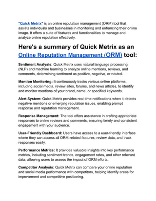 "Quick Metrix" is an online reputation management (ORM) tool that
assists individuals and businesses in monitoring and enhancing their online
image. It offers a suite of features and functionalities to manage and
analyze online reputation effectively.
Here's a summary of Quick Metrix as an
Online Reputation Management (ORM) tool:
Sentiment Analysis: Quick Metrix uses natural language processing
(NLP) and machine learning to analyze online mentions, reviews, and
comments, determining sentiment as positive, negative, or neutral.
Mention Monitoring: It continuously tracks various online platforms,
including social media, review sites, forums, and news articles, to identify
and monitor mentions of your brand, name, or specified keywords.
Alert System: Quick Metrix provides real-time notifications when it detects
negative mentions or emerging reputation issues, enabling prompt
response and reputation management.
Response Management: The tool offers assistance in crafting appropriate
responses to online reviews and comments, ensuring timely and consistent
engagement with your audience.
User-Friendly Dashboard: Users have access to a user-friendly interface
where they can access all ORM-related features, review data, and track
responses easily.
Performance Metrics: It provides valuable insights into key performance
metrics, including sentiment trends, engagement rates, and other relevant
data, allowing users to assess the impact of ORM efforts.
Competitor Analysis: Quick Metrix can compare your online reputation
and social media performance with competitors, helping identify areas for
improvement and competitive positioning.
 