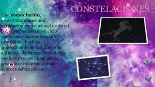 CONSTELACIONES
Una constelación,
en astronomía, es una
agrupación convencional de estrel
las, cuya posición en el cielo
nocturno es aparentemente
invariable . Pueblos,
generalmente de civilizaciones
antiguos , decidieron vincularlas
mediante trazos imaginarios,
creando así siluetas virtuales
sobre la esfera celeste
 
