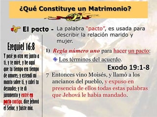 ¿Qué Constituye un Matrimonio?
El pacto - La palabra “pacto”, es usada para
describir la relación marido y
mujer.
Y pasé yo otra vez junto a
ti, y te miré, y he aquí
que tu tiempo era tiempo
de amores; y extendí mi
manto sobre ti, y cubrí tu
desnudez; y te di
juramento y entré en
pactocontigo, dice Jehová
el Señor, y fuiste mía.
Ezequiel 16:8 Regla número uno para hacer un pacto:1)
 Los términos del acuerdo.
Exodo 19:1-8
7 Entonces vino Moisés, y llamó a los
ancianos del pueblo, y expuso en
presencia de ellos todas estas palabras
que Jehová le había mandado.
 