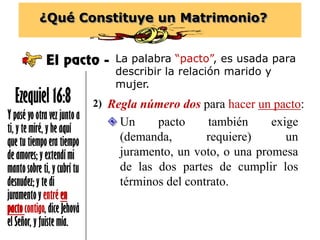 ¿Qué Constituye un Matrimonio?
El pacto - La palabra “pacto”, es usada para
describir la relación marido y
mujer.
Y pasé yo otra vez junto a
ti, y te miré, y he aquí
que tu tiempo era tiempo
de amores; y extendí mi
manto sobre ti, y cubrí tu
desnudez; y te di
juramento y entré en
pactocontigo, dice Jehová
el Señor, y fuiste mía.
Ezequiel 16:8 Regla número dos para hacer un pacto:2)
 Un pacto también exige
(demanda, requiere) un
juramento, un voto, o una promesa
de las dos partes de cumplir los
términos del contrato.
 