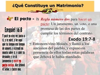 ¿Qué Constituye un Matrimonio?
El pacto -
Y pasé yo otra vez junto a
ti, y te miré, y he aquí
que tu tiempo era tiempo
de amores; y extendí mi
manto sobre ti, y cubrí tu
desnudez; y te di
juramento y entré en
pactocontigo, dice Jehová
el Señor, y fuiste mía.
Ezequiel 16:8
Regla número dos para hacer un
pacto: Un juramento, un voto, o una
promesa de las dos partes de
cumplir los términos del contrato.
2)
Exodo 19:7-8
7 Entonces vino Moisés, y llamó a los
ancianos del pueblo, y expuso en
presencia de ellos todas estas palabras
que Jehová le había mandado.
 