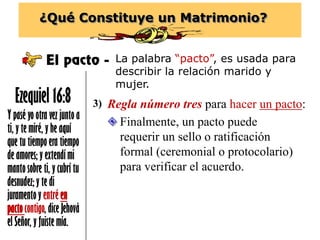 ¿Qué Constituye un Matrimonio?
El pacto - La palabra “pacto”, es usada para
describir la relación marido y
mujer.
Y pasé yo otra vez junto a
ti, y te miré, y he aquí
que tu tiempo era tiempo
de amores; y extendí mi
manto sobre ti, y cubrí tu
desnudez; y te di
juramento y entré en
pactocontigo, dice Jehová
el Señor, y fuiste mía.
Ezequiel 16:8 Regla número tres para hacer un pacto:3)
 Finalmente, un pacto puede
requerir un sello o ratificación
formal (ceremonial o protocolario)
para verificar el acuerdo.
 