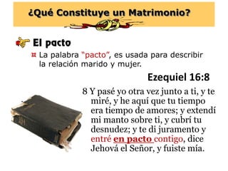 ¿Qué Constituye un Matrimonio?
El pacto
 La palabra “pacto”, es usada para describir
la relación marido y mujer.
Ezequiel 16:8
8 Y pasé yo otra vez junto a ti, y te
miré, y he aquí que tu tiempo
era tiempo de amores; y extendí
mi manto sobre ti, y cubrí tu
desnudez; y te di juramento y
entré en pacto contigo, dice
Jehová el Señor, y fuiste mía.
 