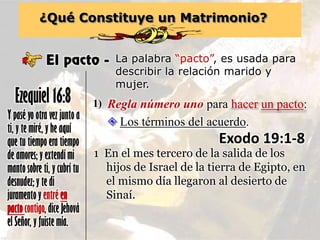 ¿Qué Constituye un Matrimonio?
El pacto - La palabra “pacto”, es usada para
describir la relación marido y
mujer.
Y pasé yo otra vez junto a
ti, y te miré, y he aquí
que tu tiempo era tiempo
de amores; y extendí mi
manto sobre ti, y cubrí tu
desnudez; y te di
juramento y entré en
pactocontigo, dice Jehová
el Señor, y fuiste mía.
Ezequiel 16:8 Regla número uno para hacer un pacto:1)
 Los términos del acuerdo.
Exodo 19:1-8
1 En el mes tercero de la salida de los
hijos de Israel de la tierra de Egipto, en
el mismo día llegaron al desierto de
Sinaí.
 