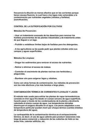frecuencia la dilución es menos efectiva que en las corrientes porque
tienen escasa fluencia, lo cual hace a los lagos más vulnerables a la
contaminación por nutrientes vegetales (nitratos y fosfatos)
(eutroficación).


CONTROL DE LA EUTROFICACIÓN POR CULTIVOS

Métodos De Prevención:

- Usar un tratamiento avanzado de los desechos para remover los
fosfatos provenientes de las plantas industriales y de tratamiento antes
de que lleguen a un lago.

- Prohibir o establecer límites bajos de fosfatos para los detergentes.

- A los agricultores se les puede pedir que planten árboles entre sus
campos y aguas superficiales.


Métodos De Limpieza:

- Dragar los sedimentos para remover el exceso de nutrientes.

- Retirar o eliminar el exceso de maleza.

- Controlar el crecimiento de plantas nocivas con herbicidas y
plaguicidas.

- Bombear aire para oxigenar lagos y rebalses.

Como con otras formas de contaminación, los métodos de prevención
son los más efectivos y los más baratos a largo plazo.


CONTAMINACIÓN TÉRMICA DE CORRIENTES FLUVIALES Y LAGOS

El método más usado para enfriar las plantas de vapor termoeléctricas
consiste en tirar agua fría desde un cuerpo cercano de agua superficial,
hacerlo pasar a través de los condensadores de la planta y devolverla
calentada al mismo cuerpo de agua. Las temperaturas elevadas
disminuyen el oxígeno disuelto en el agua. Los peces adaptados a una
temperatura particular pueden morir por choque térmico (cambio drástico
de temperatura del agua).

La contrapartida de la contaminación térmica es el enriquecimiento
térmico, es decir, el uso de agua caliente para producir estaciones más
larga de pesca comercial, y reducción de las cubiertas de hielo en las
áreas frías, calentar edificios, etc.
 