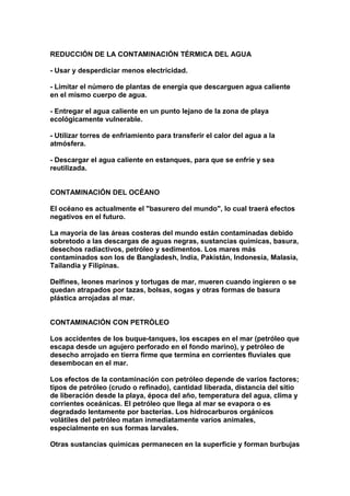 REDUCCIÓN DE LA CONTAMINACIÓN TÉRMICA DEL AGUA

- Usar y desperdiciar menos electricidad.

- Limitar el número de plantas de energía que descarguen agua caliente
en el mismo cuerpo de agua.

- Entregar el agua caliente en un punto lejano de la zona de playa
ecológicamente vulnerable.

- Utilizar torres de enfriamiento para transferir el calor del agua a la
atmósfera.

- Descargar el agua caliente en estanques, para que se enfríe y sea
reutilizada.


CONTAMINACIÓN DEL OCÉANO

El océano es actualmente el "basurero del mundo", lo cual traerá efectos
negativos en el futuro.

La mayoría de las áreas costeras del mundo están contaminadas debido
sobretodo a las descargas de aguas negras, sustancias químicas, basura,
desechos radiactivos, petróleo y sedimentos. Los mares más
contaminados son los de Bangladesh, India, Pakistán, Indonesia, Malasia,
Tailandia y Filipinas.

Delfines, leones marinos y tortugas de mar, mueren cuando ingieren o se
quedan atrapados por tazas, bolsas, sogas y otras formas de basura
plástica arrojadas al mar.


CONTAMINACIÓN CON PETRÓLEO

Los accidentes de los buque-tanques, los escapes en el mar (petróleo que
escapa desde un agujero perforado en el fondo marino), y petróleo de
desecho arrojado en tierra firme que termina en corrientes fluviales que
desembocan en el mar.

Los efectos de la contaminación con petróleo depende de varios factores;
tipos de petróleo (crudo o refinado), cantidad liberada, distancia del sitio
de liberación desde la playa, época del año, temperatura del agua, clima y
corrientes oceánicas. El petróleo que llega al mar se evapora o es
degradado lentamente por bacterias. Los hidrocarburos orgánicos
volátiles del petróleo matan inmediatamente varios animales,
especialmente en sus formas larvales.

Otras sustancias químicas permanecen en la superficie y forman burbujas
 