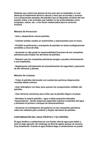 flotantes que cubren las plumas de las aves que se zambullen, lo cual
destruye el aislamiento térmico natural y hace que se hundan y mueran.
Los componentes pesados del petróleo que se depositan al fondo del mar
pueden matar a los animales que habitan en las profundidades como
cangrejos, ostras, etc., o los hacen inadecuados para el consumo
humano.


Métodos De Prevención:

- Usar y desperdiciar menos petróleo.

- Colectar aceites usados en automóviles y reprocesarlos para el reuso.

- Prohibir la perforación y transporte de petróleo en áreas ecológicamente
sensibles y cerca de ellas.

- Aumentar en alto grado la responsabilidad financiera de las compañías
petroleras para limpiar los derrames de petróleo.

- Requerir que las compañías petroleras pongan a prueba rutinariamente
a sus empleados.

- Reglamentar estrictamente los procedimientos de seguridad y operación
de las refinerías y plantas.


Métodos De Limpieza:

- Tratar el petróleo derramado con sustancias químicas dispersantes
rociadas desde aviones.

- Usar helicóptero con láser para quemar los componentes volátiles del
petróleo.

- Usar barreras mecánicas para evitar que el petróleo llegue a la playa.

- Bombear la mezcla petróleo - agua a botes pequeños llamados
"espumaderas", donde máquinas especiales separan el petróleo del agua
y bombean el primero a tanques de almacenamiento.

- Aumentar la investigación del gobierno en las compañías petroleras
sobre los métodos para contener y limpiar derrames de petróleo.


CONTAMINACIÓN DEL AGUA FREÁTICA Y SU CONTROL

El agua freática o subterránea es una fuente vital de agua para beber y
para el riego agrícola. Sin embargo es fácil de agotar porque se renueva
muy lentamente. Cuando el agua freática llega a contaminarse no puede
 