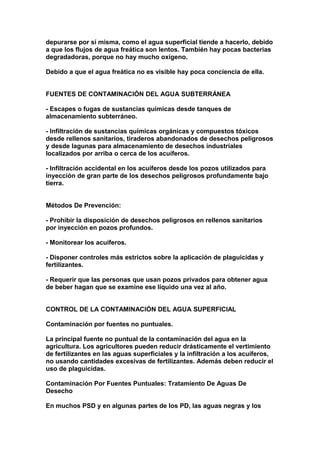 depurarse por sí misma, como el agua superficial tiende a hacerlo, debido
a que los flujos de agua freática son lentos. También hay pocas bacterias
degradadoras, porque no hay mucho oxígeno.

Debido a que el agua freática no es visible hay poca conciencia de ella.


FUENTES DE CONTAMINACIÓN DEL AGUA SUBTERRÁNEA

- Escapes o fugas de sustancias químicas desde tanques de
almacenamiento subterráneo.

- Infiltración de sustancias químicas orgánicas y compuestos tóxicos
desde rellenos sanitarios, tiraderos abandonados de desechos peligrosos
y desde lagunas para almacenamiento de desechos industriales
localizados por arriba o cerca de los acuíferos.

- Infiltración accidental en los acuíferos desde los pozos utilizados para
inyección de gran parte de los desechos peligrosos profundamente bajo
tierra.


Métodos De Prevención:

- Prohibir la disposición de desechos peligrosos en rellenos sanitarios
por inyección en pozos profundos.

- Monitorear los acuíferos.

- Disponer controles más estrictos sobre la aplicación de plaguicidas y
fertilizantes.

- Requerir que las personas que usan pozos privados para obtener agua
de beber hagan que se examine ese líquido una vez al año.


CONTROL DE LA CONTAMINACIÓN DEL AGUA SUPERFICIAL

Contaminación por fuentes no puntuales.

La principal fuente no puntual de la contaminación del agua en la
agricultura. Los agricultores pueden reducir drásticamente el vertimiento
de fertilizantes en las aguas superficiales y la infiltración a los acuíferos,
no usando cantidades excesivas de fertilizantes. Además deben reducir el
uso de plaguicidas.

Contaminación Por Fuentes Puntuales: Tratamiento De Aguas De
Desecho

En muchos PSD y en algunas partes de los PD, las aguas negras y los
 