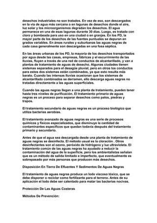 desechos industriales no son tratados. En vez de eso, son descargados
en la vía de agua más cercana o en lagunas de desechos donde el aire,
luz solar y los microorganismos degradan los desechos. El agua
permanece en una de esas lagunas durante 30 días. Luego, es tratada con
cloro y bombeada para uso en una ciudad o en granjas. En los PD, la
mayor parte de los desechos de las fuentes puntuales se depuran en
grados variables. En áreas rurales y suburbanas las aguas negras de
cada casa generalmente son descargadas en una fosa séptica.

En las áreas urbanas de los PD, la mayoría de los desechos transportados
por agua desde las casas, empresas, fábricas y el escurrimiento de las
lluvias, fluyen a través de una red de conductos de alcantarillado, y van a
plantas de tratamiento de aguas de desecho. Algunas ciudades tienen
sistemas separados para el desagüe pluvial, pero en otros los conductos
para estos dos sistemas están combinados, ya que esto resulta más
barato. Cuando las intensas lluvias ocasionan que los sistemas de
alcantarillado combinados se derramen, ello descarga aguas negras no
tratadas directamente a las aguas superficiales.

Cuando las aguas negras llegan a una planta de tratamiento, pueden tener
hasta tres niveles de purificación. El tratamiento primario de aguas
negras es un proceso para separar desechos como palos, piedras y
trapos.

El tratamiento secundario de aguas negras es un proceso biológico que
utiliza bacterias aerobias.

El tratamiento avanzado de aguas negras es una serie de procesos
químicos y físicos especializados, que disminuye la cantidad de
contaminantes específicos que quedan todavía después del tratamiento
primario y secundario.

Antes de que el agua sea descargada desde una planta de tratamiento de
aguas negras se desinfecta. El método usual es la cloración . Otros
desinfectantes son el ozono, peróxido de hidrógeno y luz ultravioleta. El
tratamiento común de las aguas negras ha ayudado a reducir la
contaminación del agua de la superficie, pero los ambientalistas señalan
que es un método de salida limitado e imperfecto, que eventualmente es
sobrepasado por más personas que producen más desechos.

Disposición En Tierra De Efluentes Y Sedimentos De Aguas Negras

El tratamiento de aguas negras produce un lodo viscoso tóxico, que se
debe disponer o reciclar como fertilizante para el terreno. Antes de su
aplicación el lodo debe ser calentado para matar las bacterias nocivas.

Protección De Las Aguas Costeras

Métodos De Prevención:
 