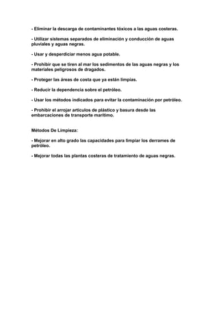 - Eliminar la descarga de contaminantes tóxicos a las aguas costeras.

- Utilizar sistemas separados de eliminación y conducción de aguas
pluviales y aguas negras.

- Usar y desperdiciar menos agua potable.

- Prohibir que se tiren al mar los sedimentos de las aguas negras y los
materiales peligrosos de dragados.

- Proteger las áreas de costa que ya están limpias.

- Reducir la dependencia sobre el petróleo.

- Usar los métodos indicados para evitar la contaminación por petróleo.

- Prohibir el arrojar artículos de plástico y basura desde las
embarcaciones de transporte marítimo.


Métodos De Limpieza:

- Mejorar en alto grado las capacidades para limpiar los derrames de
petróleo.

- Mejorar todas las plantas costeras de tratamiento de aguas negras.
 