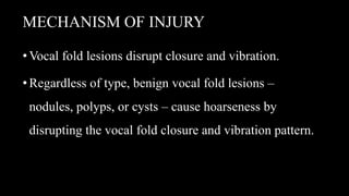 MECHANISM OF INJURY
•Vocal fold lesions disrupt closure and vibration.
•Regardless of type, benign vocal fold lesions –
nodules, polyps, or cysts – cause hoarseness by
disrupting the vocal fold closure and vibration pattern.
 