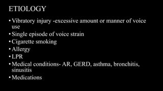 ETIOLOGY
•Vibratory injury -excessive amount or manner of voice
use
•Single episode of voice strain
•Cigarette smoking
•Allergy
•LPR
•Medical conditions- AR, GERD, asthma, bronchitis,
sinusitis
•Medications
 
