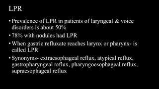 LPR
•Prevalence of LPR in patients of laryngeal & voice
disorders is about 50%
•78% with nodules had LPR
•When gastric refluxate reaches larynx or pharynx- is
called LPR
•Synonyms- extraesophageal reflux, atypical reflux,
gastropharyngeal reflux, pharyngoesophageal reflux,
supraesophageal reflux
 