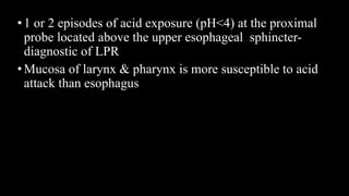 •1 or 2 episodes of acid exposure (pH<4) at the proximal
probe located above the upper esophageal sphincter-
diagnostic of LPR
•Mucosa of larynx & pharynx is more susceptible to acid
attack than esophagus
 