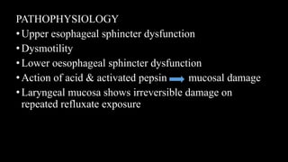PATHOPHYSIOLOGY
•Upper esophageal sphincter dysfunction
•Dysmotility
•Lower oesophageal sphincter dysfunction
•Action of acid & activated pepsin mucosal damage
•Laryngeal mucosa shows irreversible damage on
repeated refluxate exposure
 