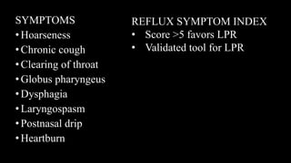SYMPTOMS
•Hoarseness
•Chronic cough
•Clearing of throat
•Globus pharyngeus
•Dysphagia
•Laryngospasm
•Postnasal drip
•Heartburn
REFLUX SYMPTOM INDEX
• Score >5 favors LPR
• Validated tool for LPR
 