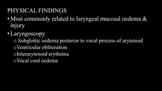PHYSICAL FINDINGS
•Most commonly related to laryngeal mucosal oedema &
injury
•Laryngoscopy
o Subglottic oedema posterior to vocal process of arytenoid
oVentricular obliteration
oInterarytenoid erythema
oVocal cord oedema
 