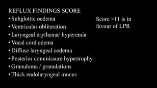 REFLUX FINDINGS SCORE
•Subglottic oedema
•Ventricular obliteration
•Laryngeal erythema/ hyperemia
•Vocal cord edema
•Diffuse laryngeal oedema
•Posterior commissure hypertrophy
•Granuloma / granulations
•Thick endolaryngeal mucus
Score >11 is in
favour of LPR
 