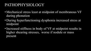 PATHOPHYSIOLOGY
•Mechanical stress least at midpoint of membranous VF
during phonation
•During hyperfunctioning dysphonia increased stress at
midpoint
•Increased stiffness in body of VF at midpoint results in
higher shearing stresses, worse if nodule or mass
present
 