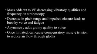 •Mass adds wt to VF decreasing vibratory qualities and
frequency on stroboscopy
•Decrease in pitch range and impaired closure leads to
breathy voice and fatigue
•Asymmetry adds grainy quality to voice
•Once initiated, can cause compensatory muscle tension
to reduce air flow through glottis
 