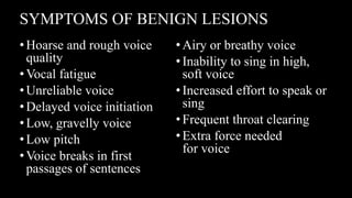 SYMPTOMS OF BENIGN LESIONS
•Hoarse and rough voice
quality
•Vocal fatigue
•Unreliable voice
•Delayed voice initiation
•Low, gravelly voice
•Low pitch
•Voice breaks in first
passages of sentences
•Airy or breathy voice
•Inability to sing in high,
soft voice
•Increased effort to speak or
sing
•Frequent throat clearing
•Extra force needed
for voice
 