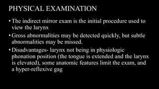 PHYSICAL EXAMINATION
•The indirect mirror exam is the initial procedure used to
view the larynx
•Gross abnormalities may be detected quickly, but subtle
abnormalities may be missed.
•Disadvantages- larynx not being in physiologic
phonation position (the tongue is extended and the larynx
is elevated), some anatomic features limit the exam, and
a hyper-reflexive gag
 