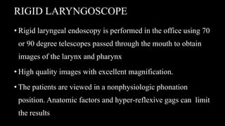 RIGID LARYNGOSCOPE
• Rigid laryngeal endoscopy is performed in the office using 70
or 90 degree telescopes passed through the mouth to obtain
images of the larynx and pharynx
• High quality images with excellent magnification.
• The patients are viewed in a nonphysiologic phonation
position. Anatomic factors and hyper-reflexive gags can limit
the results
 