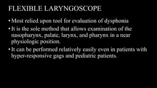 FLEXIBLE LARYNGOSCOPE
•Most relied upon tool for evaluation of dysphonia
•It is the sole method that allows examination of the
nasopharynx, palate, larynx, and pharynx in a near
physiologic position.
•It can be performed relatively easily even in patients with
hyper-responsive gags and pediatric patients.
 