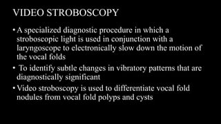 VIDEO STROBOSCOPY
•A specialized diagnostic procedure in which a
stroboscopic light is used in conjunction with a
laryngoscope to electronically slow down the motion of
the vocal folds
• To identify subtle changes in vibratory patterns that are
diagnostically significant
•Video stroboscopy is used to differentiate vocal fold
nodules from vocal fold polyps and cysts
 