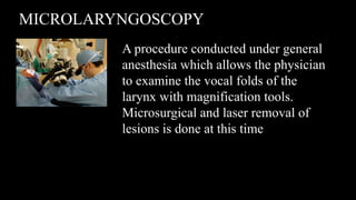 MICROLARYNGOSCOPY
A procedure conducted under general
anesthesia which allows the physician
to examine the vocal folds of the
larynx with magnification tools.
Microsurgical and laser removal of
lesions is done at this time
 