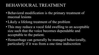 BEHAVIOURAL TREATMENT
•Behavioral modification is the primary treatment of
mucosal lesions
•Likely a lifelong treatment of the problem
•This may reduce a vocal fold swelling to an acceptable
size such that the voice becomes dependable and
acceptable to the patient.
•Hemorrhage can generally be managed behaviorally,
particularly if it was from a one time indiscretion
 