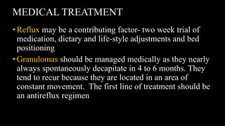 MEDICAL TREATMENT
•Reflux may be a contributing factor- two week trial of
medication, dietary and life-style adjustments and bed
positioning
•Granulomas should be managed medically as they nearly
always spontaneously decapitate in 4 to 6 months. They
tend to recur because they are located in an area of
constant movement. The first line of treatment should be
an antireflux regimen
 