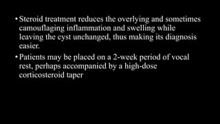 •Steroid treatment reduces the overlying and sometimes
camouflaging inflammation and swelling while
leaving the cyst unchanged, thus making its diagnosis
easier.
•Patients may be placed on a 2-week period of vocal
rest, perhaps accompanied by a high-dose
corticosteroid taper
 