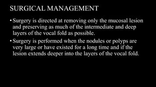 SURGICAL MANAGEMENT
•Surgery is directed at removing only the mucosal lesion
and preserving as much of the intermediate and deep
layers of the vocal fold as possible.
•Surgery is performed when the nodules or polyps are
very large or have existed for a long time and if the
lesion extends deeper into the layers of the vocal fold.
 