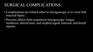 SURGICAL COMPLICATIONS
• Complications are related either to laryngoscopy or to vocal fold
mucosal injury.
• Pressure effects from suspension laryngoscopy- tongue
numbness, altered taste, and oropharyngeal, mucosal, and dental
injuries.
 