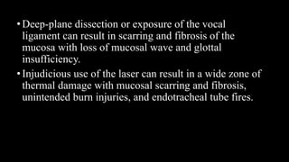 •Deep-plane dissection or exposure of the vocal
ligament can result in scarring and fibrosis of the
mucosa with loss of mucosal wave and glottal
insufficiency.
•Injudicious use of the laser can result in a wide zone of
thermal damage with mucosal scarring and fibrosis,
unintended burn injuries, and endotracheal tube fires.
 