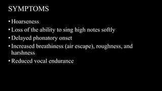 SYMPTOMS
•Hoarseness
•Loss of the ability to sing high notes softly
•Delayed phonatory onset
•Increased breathiness (air escape), roughness, and
harshness
•Reduced vocal endurance
 