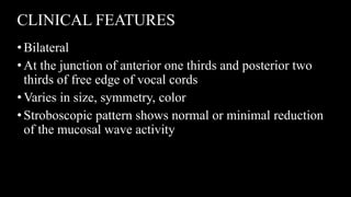 CLINICAL FEATURES
•Bilateral
•At the junction of anterior one thirds and posterior two
thirds of free edge of vocal cords
•Varies in size, symmetry, color
•Stroboscopic pattern shows normal or minimal reduction
of the mucosal wave activity
 