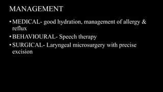 MANAGEMENT
•MEDICAL- good hydration, management of allergy &
reflux
•BEHAVIOURAL- Speech therapy
•SURGICAL- Laryngeal microsurgery with precise
excision
 