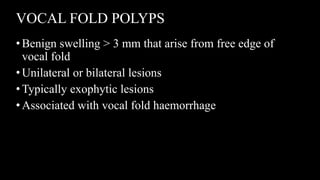 VOCAL FOLD POLYPS
•Benign swelling > 3 mm that arise from free edge of
vocal fold
•Unilateral or bilateral lesions
•Typically exophytic lesions
•Associated with vocal fold haemorrhage
 