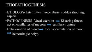 ETIOPATHOGENESIS
•ETIOLOGY- Intermittent voice abuse, sudden shouting,
aspirin
•PATHOGENESIS- Vocal exertion Shearing forces
act on capillaries of mucosa capillary rupture
•Extravasation of blood focal accumulation of blood
hemorrhagic polyp
 