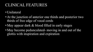 CLINICAL FEATURES
•Unilateral
•At the junction of anterior one thirds and posterior two
thirds of free edge of vocal cords
•May appear dark & blood filled in early stages
•May become pedunculated- moving in and out of the
glottis with inspiration and expiration
 