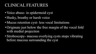CLINICAL FEATURES
•Voice abuse- in epidermoid cyst
•Husky, breathy or harsh voice
•Mucus retention cyst- less vocal limitations
•Originate just below the free margin of the vocal fold
with medial projection
•Stroboscopy- mucosa overlying cysts stops vibrating
before mucosa surrounding the cyst
 