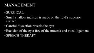 MANAGEMENT
•SURGICAL-
•Small shallow incision is made on the fold’s superior
surface.
•Careful dissection reveals the cyst
•Excision of the cyst free of the mucosa and vocal ligament
•SPEECH THERAPY
 