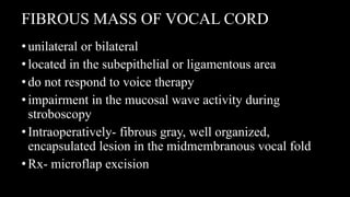 FIBROUS MASS OF VOCAL CORD
•unilateral or bilateral
•located in the subepithelial or ligamentous area
•do not respond to voice therapy
•impairment in the mucosal wave activity during
stroboscopy
•Intraoperatively- fibrous gray, well organized,
encapsulated lesion in the midmembranous vocal fold
•Rx- microflap excision
 